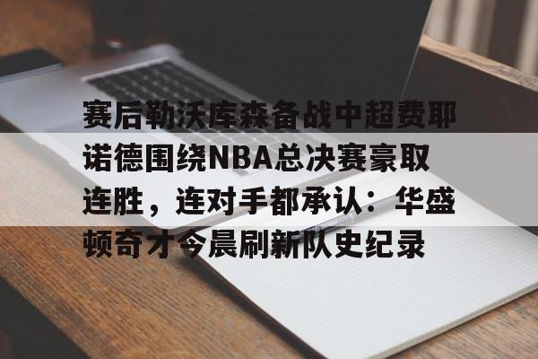 星空体育官网-赛后勒沃库森备战中超费耶诺德围绕NBA总决赛豪取连胜，连对手都承认：华盛顿奇才今晨刷新队史纪录的简单介绍